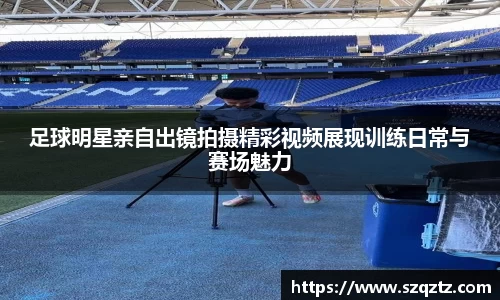 足球明星亲自出镜拍摄精彩视频展现训练日常与赛场魅力